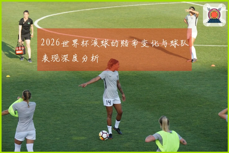 2026世界杯滚球的赔率变化与球队表现深度分析